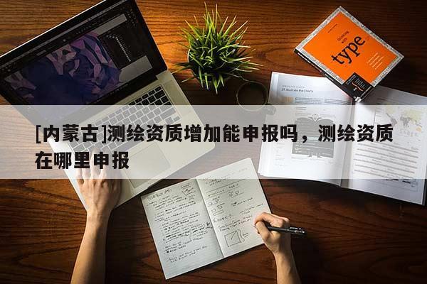 [內(nèi)蒙古]測繪資質(zhì)增加能申報嗎，測繪資質(zhì)在哪里申報
