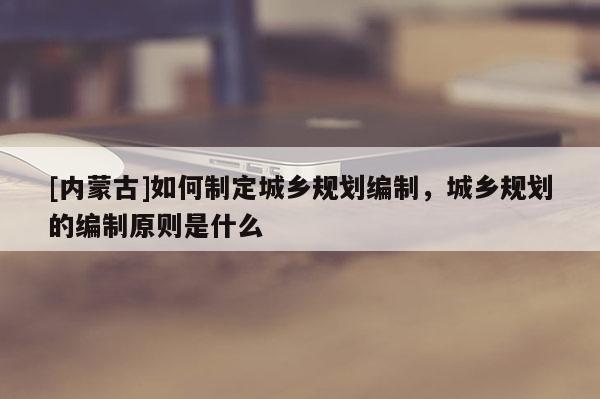 [內(nèi)蒙古]如何制定城鄉(xiāng)規(guī)劃編制，城鄉(xiāng)規(guī)劃的編制原則是什么