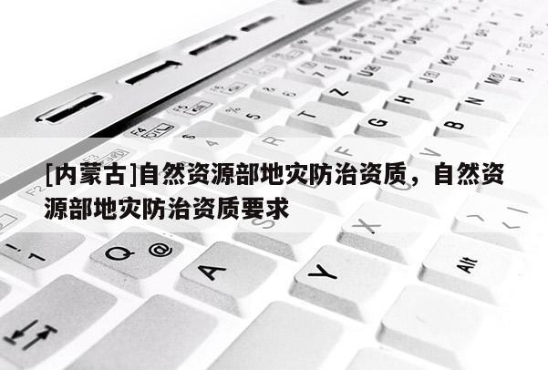 [內(nèi)蒙古]自然資源部地災(zāi)防治資質(zhì)，自然資源部地災(zāi)防治資質(zhì)要求
