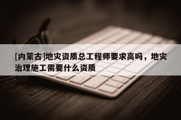 [內(nèi)蒙古]地災(zāi)資質(zhì)總工程師要求高嗎，地災(zāi)治理施工需要什么資質(zhì)
