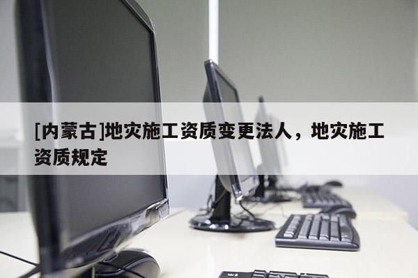 [內(nèi)蒙古]地災(zāi)施工資質(zhì)變更法人，地災(zāi)施工資質(zhì)規(guī)定