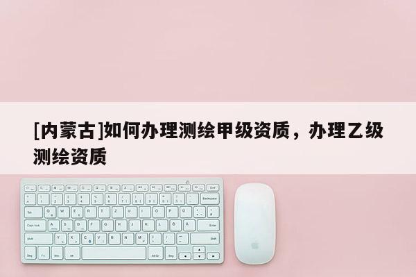 [內(nèi)蒙古]如何辦理測繪甲級資質(zhì)，辦理乙級測繪資質(zhì)