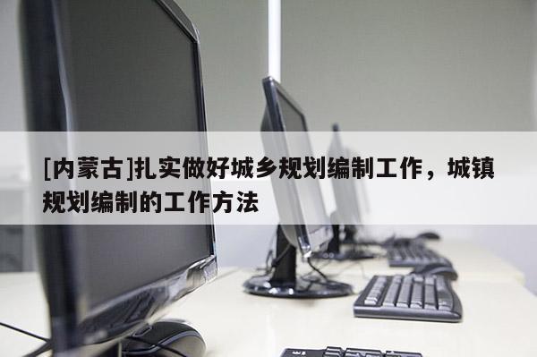 [內(nèi)蒙古]扎實(shí)做好城鄉(xiāng)規(guī)劃編制工作，城鎮(zhèn)規(guī)劃編制的工作方法