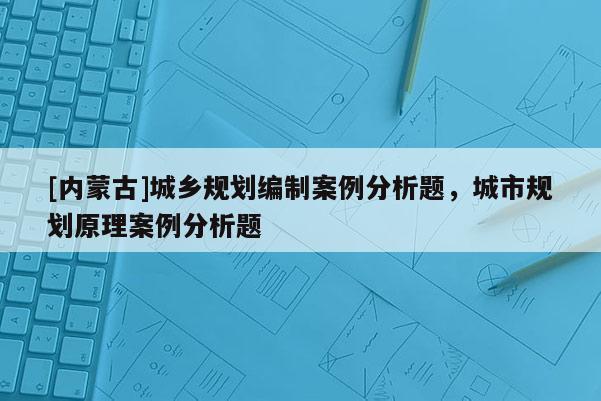 [內(nèi)蒙古]城鄉(xiāng)規(guī)劃編制案例分析題，城市規(guī)劃原理案例分析題