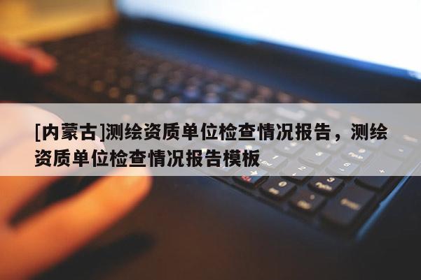 [內(nèi)蒙古]測(cè)繪資質(zhì)單位檢查情況報(bào)告，測(cè)繪資質(zhì)單位檢查情況報(bào)告模板
