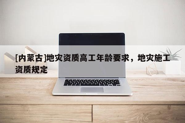 [內(nèi)蒙古]地災(zāi)資質(zhì)高工年齡要求，地災(zāi)施工資質(zhì)規(guī)定