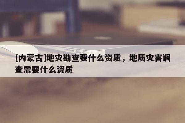 [內(nèi)蒙古]地災(zāi)勘查要什么資質(zhì)，地質(zhì)災(zāi)害調(diào)查需要什么資質(zhì)