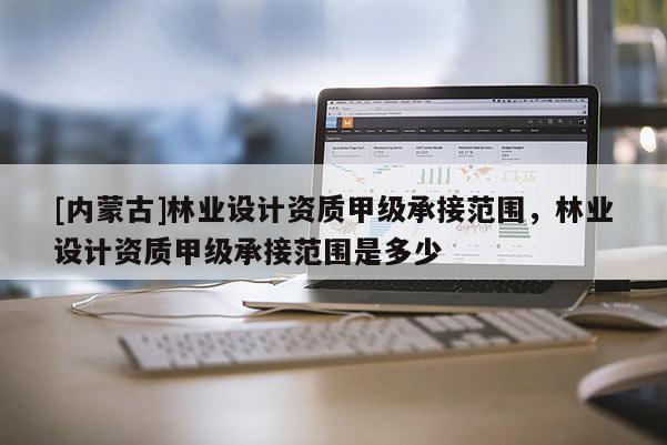 [內(nèi)蒙古]林業(yè)設(shè)計(jì)資質(zhì)甲級承接范圍，林業(yè)設(shè)計(jì)資質(zhì)甲級承接范圍是多少