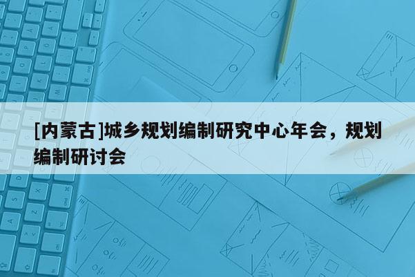 [內(nèi)蒙古]城鄉(xiāng)規(guī)劃編制研究中心年會(huì)，規(guī)劃編制研討會(huì)