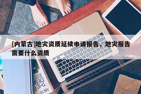 [內(nèi)蒙古]地災(zāi)資質(zhì)延續(xù)申請報告，地災(zāi)報告需要什么資質(zhì)