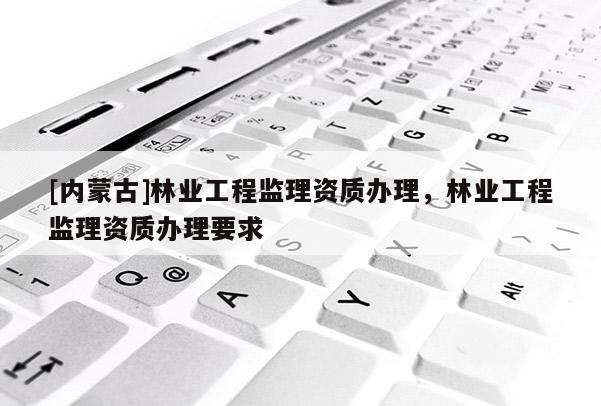 [內(nèi)蒙古]林業(yè)工程監(jiān)理資質(zhì)辦理，林業(yè)工程監(jiān)理資質(zhì)辦理要求