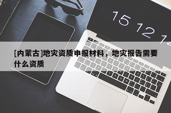 [內(nèi)蒙古]地災資質(zhì)申報材料，地災報告需要什么資質(zhì)