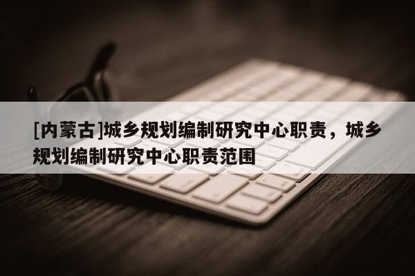 [內(nèi)蒙古]城鄉(xiāng)規(guī)劃編制研究中心職責(zé)，城鄉(xiāng)規(guī)劃編制研究中心職責(zé)范圍