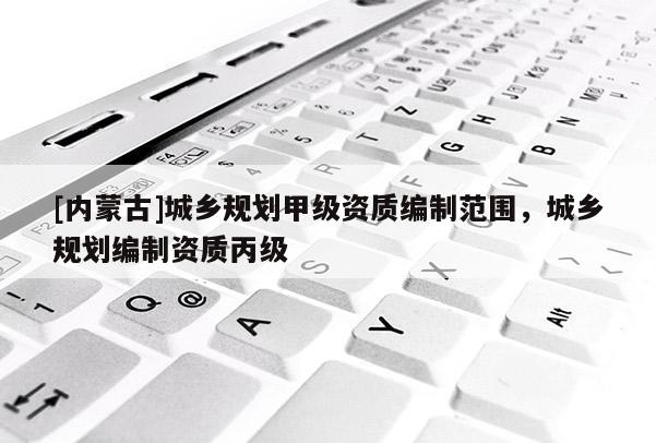 [內(nèi)蒙古]城鄉(xiāng)規(guī)劃甲級(jí)資質(zhì)編制范圍，城鄉(xiāng)規(guī)劃編制資質(zhì)丙級(jí)