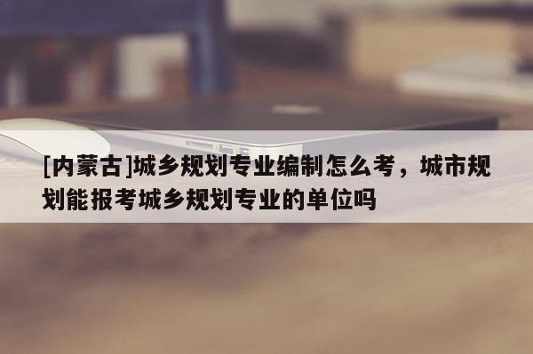 [內(nèi)蒙古]城鄉(xiāng)規(guī)劃專業(yè)編制怎么考，城市規(guī)劃能報(bào)考城鄉(xiāng)規(guī)劃專業(yè)的單位嗎
