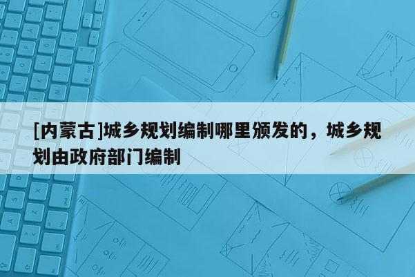 [內(nèi)蒙古]城鄉(xiāng)規(guī)劃編制哪里頒發(fā)的，城鄉(xiāng)規(guī)劃由政府部門編制