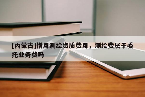 [內蒙古]借用測繪資質費用，測繪費屬于委托業(yè)務費嗎