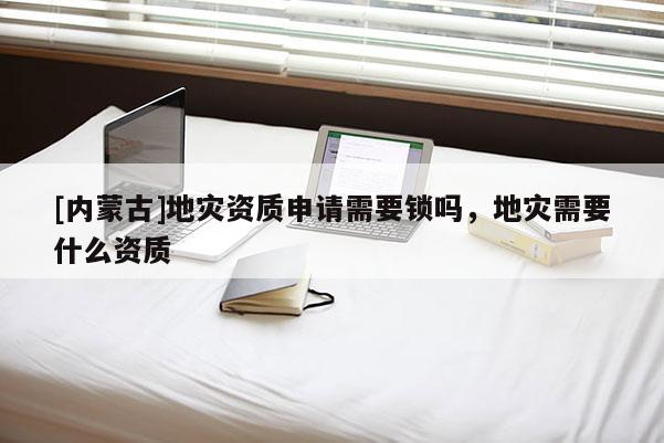 [內(nèi)蒙古]地災(zāi)資質(zhì)申請需要鎖嗎，地災(zāi)需要什么資質(zhì)