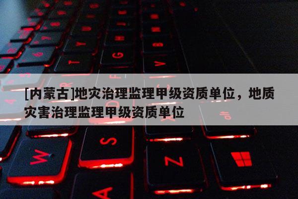 [內(nèi)蒙古]地災(zāi)治理監(jiān)理甲級資質(zhì)單位，地質(zhì)災(zāi)害治理監(jiān)理甲級資質(zhì)單位