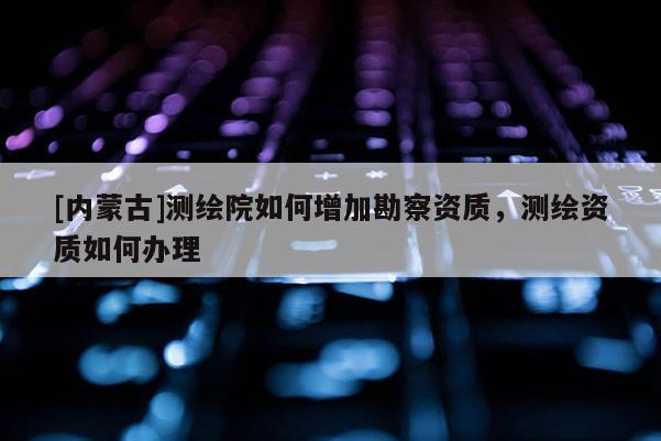 [內(nèi)蒙古]測繪院如何增加勘察資質(zhì)，測繪資質(zhì)如何辦理