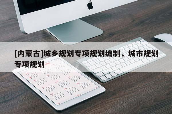 [內(nèi)蒙古]城鄉(xiāng)規(guī)劃專項(xiàng)規(guī)劃編制，城市規(guī)劃專項(xiàng)規(guī)劃