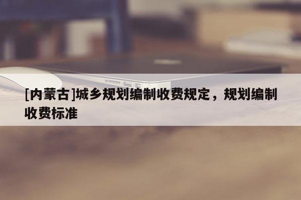 [內(nèi)蒙古]城鄉(xiāng)規(guī)劃編制收費規(guī)定，規(guī)劃編制收費標準