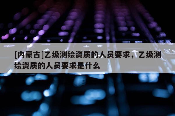 [內(nèi)蒙古]乙級測繪資質(zhì)的人員要求，乙級測繪資質(zhì)的人員要求是什么