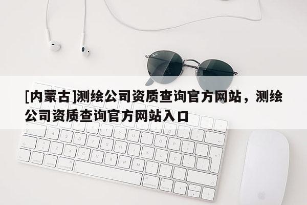 [內(nèi)蒙古]測(cè)繪公司資質(zhì)查詢官方網(wǎng)站，測(cè)繪公司資質(zhì)查詢官方網(wǎng)站入口