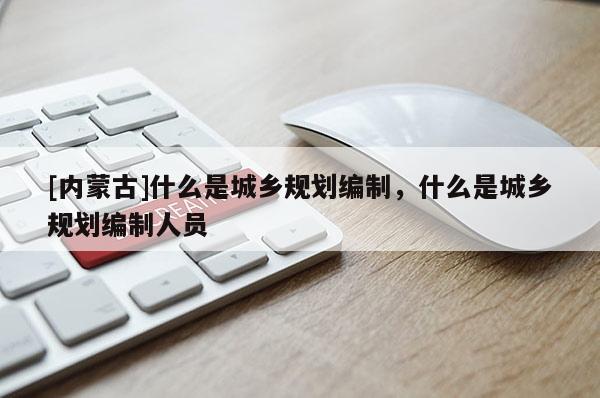 [內(nèi)蒙古]什么是城鄉(xiāng)規(guī)劃編制，什么是城鄉(xiāng)規(guī)劃編制人員