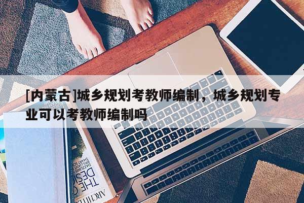 [內(nèi)蒙古]城鄉(xiāng)規(guī)劃考教師編制，城鄉(xiāng)規(guī)劃專業(yè)可以考教師編制嗎