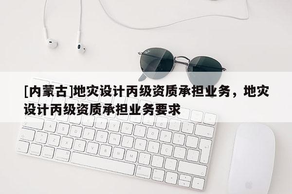 [內(nèi)蒙古]地災(zāi)設(shè)計(jì)丙級(jí)資質(zhì)承擔(dān)業(yè)務(wù)，地災(zāi)設(shè)計(jì)丙級(jí)資質(zhì)承擔(dān)業(yè)務(wù)要求