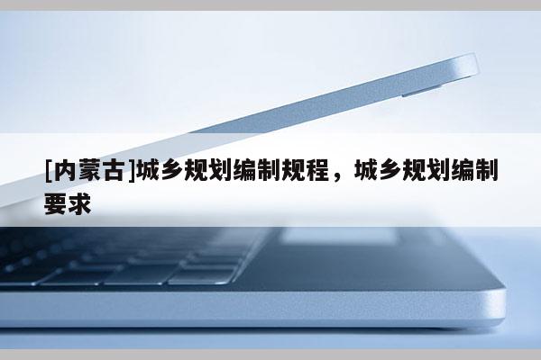 [內蒙古]城鄉(xiāng)規(guī)劃編制規(guī)程，城鄉(xiāng)規(guī)劃編制要求