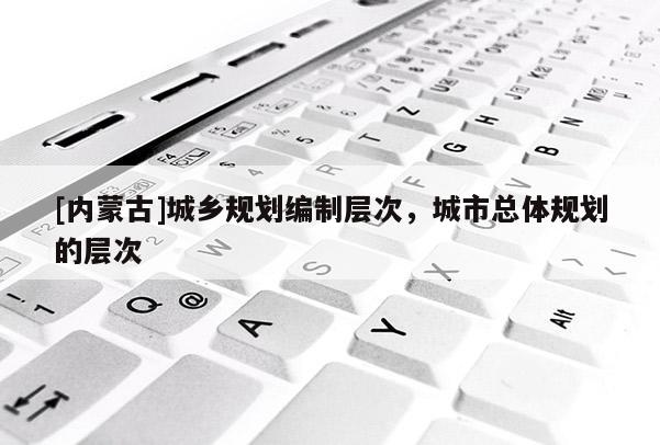 [內蒙古]城鄉(xiāng)規(guī)劃編制層次，城市總體規(guī)劃的層次