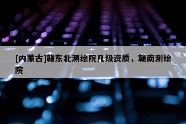 [內(nèi)蒙古]贛東北測繪院幾級資質(zhì)，贛南測繪院
