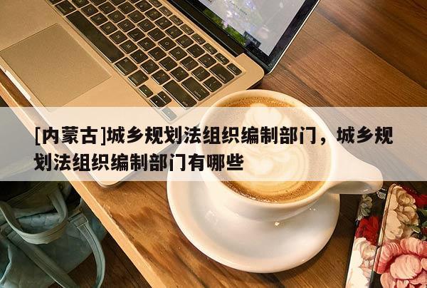 [內蒙古]城鄉(xiāng)規(guī)劃法組織編制部門，城鄉(xiāng)規(guī)劃法組織編制部門有哪些