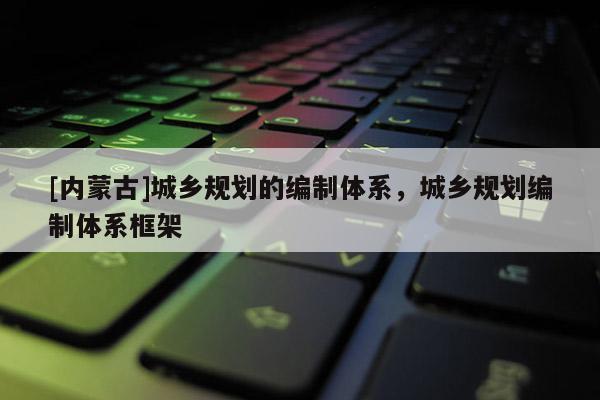 [內蒙古]城鄉(xiāng)規(guī)劃的編制體系，城鄉(xiāng)規(guī)劃編制體系框架