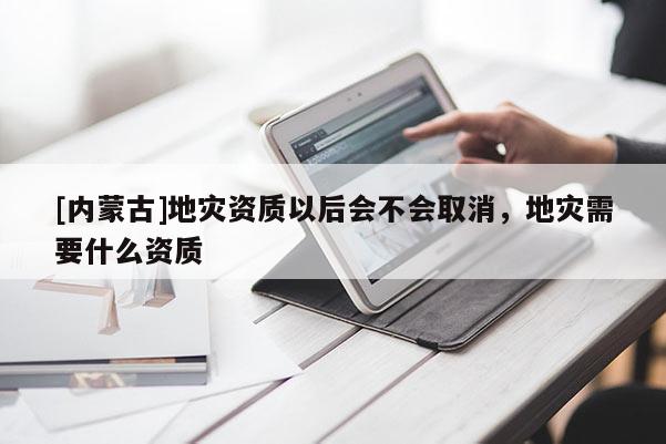 [內(nèi)蒙古]地災(zāi)資質(zhì)以后會(huì)不會(huì)取消，地災(zāi)需要什么資質(zhì)