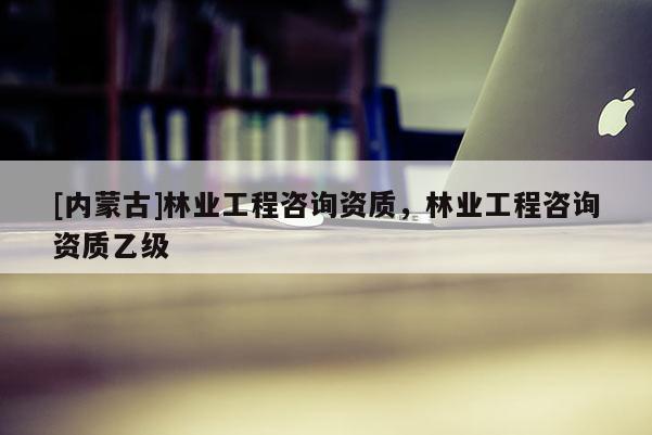 [內(nèi)蒙古]林業(yè)工程咨詢資質(zhì)，林業(yè)工程咨詢資質(zhì)乙級