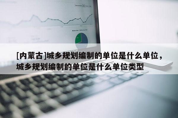 [內(nèi)蒙古]城鄉(xiāng)規(guī)劃編制的單位是什么單位，城鄉(xiāng)規(guī)劃編制的單位是什么單位類型