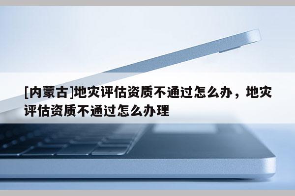 [內(nèi)蒙古]地災(zāi)評(píng)估資質(zhì)不通過怎么辦，地災(zāi)評(píng)估資質(zhì)不通過怎么辦理