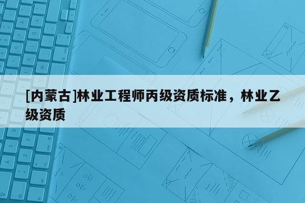 [內(nèi)蒙古]林業(yè)工程師丙級資質(zhì)標準，林業(yè)乙級資質(zhì)