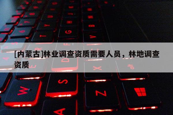 [內(nèi)蒙古]林業(yè)調(diào)查資質(zhì)需要人員，林地調(diào)查資質(zhì)