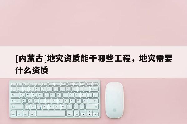 [內(nèi)蒙古]地災資質(zhì)能干哪些工程，地災需要什么資質(zhì)