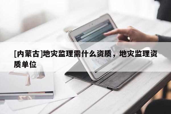 [內(nèi)蒙古]地災(zāi)監(jiān)理需什么資質(zhì)，地災(zāi)監(jiān)理資質(zhì)單位