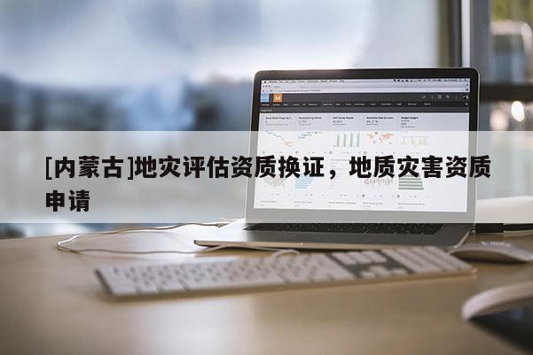 [內(nèi)蒙古]地災(zāi)評估資質(zhì)換證，地質(zhì)災(zāi)害資質(zhì)申請