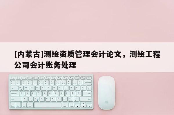 [內(nèi)蒙古]測繪資質(zhì)管理會計論文，測繪工程公司會計賬務(wù)處理