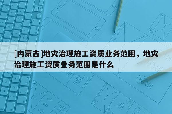 [內(nèi)蒙古]地災(zāi)治理施工資質(zhì)業(yè)務(wù)范圍，地災(zāi)治理施工資質(zhì)業(yè)務(wù)范圍是什么