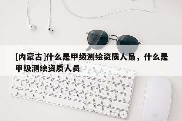 [內(nèi)蒙古]什么是甲級測繪資質(zhì)人員，什么是甲級測繪資質(zhì)人員