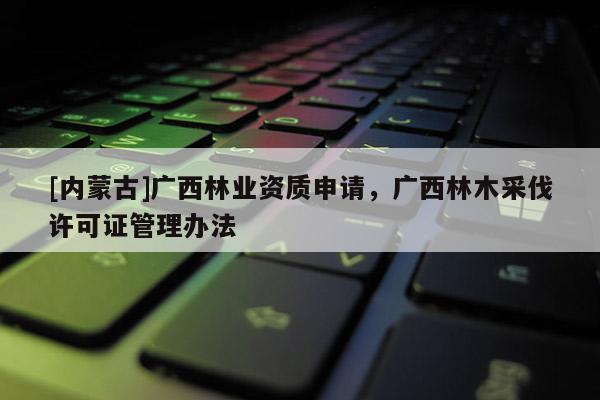 [內(nèi)蒙古]廣西林業(yè)資質(zhì)申請(qǐng)，廣西林木采伐許可證管理辦法