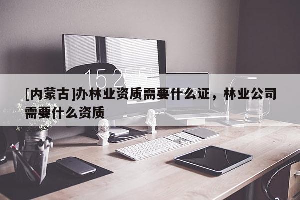 [內(nèi)蒙古]辦林業(yè)資質(zhì)需要什么證，林業(yè)公司需要什么資質(zhì)
